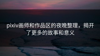 pixiv画师和作品区的夜晚整理，揭开了更多的故事和意义