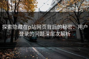 探索隐藏在p站网页背后的秘密：用户登录的问题深层次解析