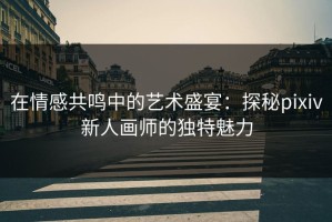 在情感共鸣中的艺术盛宴：探秘pixiv新人画师的独特魅力