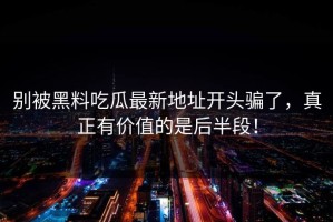 别被黑料吃瓜最新地址开头骗了，真正有价值的是后半段！