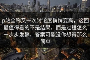 p站全称又一次讨论度悄悄变高，这回最值得看的不是结果，而是过程怎么一步步发酵，答案可能没你想得那么简单