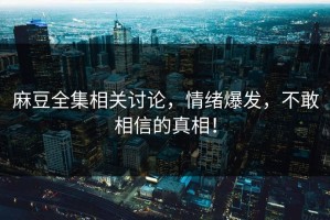 麻豆全集相关讨论，情绪爆发，不敢相信的真相！