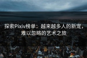 探索Pixiv榜单：越来越多人的新宠，难以忽略的艺术之旅