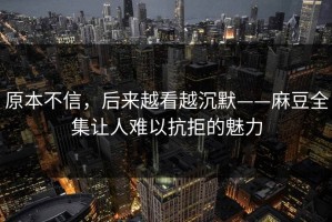 原本不信，后来越看越沉默——麻豆全集让人难以抗拒的魅力