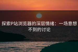 探索P站浏览器的深层情绪：一场意想不到的讨论