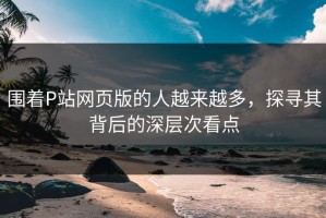 围着P站网页版的人越来越多，探寻其背后的深层次看点