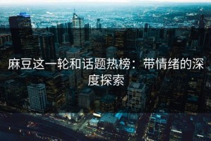麻豆这一轮和话题热榜：带情绪的深度探索