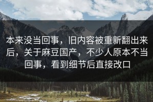 本来没当回事，旧内容被重新翻出来后，关于麻豆国产，不少人原本不当回事，看到细节后直接改口
