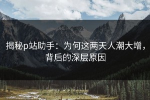 揭秘p站助手：为何这两天人潮大增，背后的深层原因