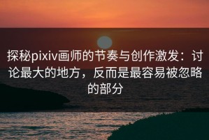 探秘pixiv画师的节奏与创作激发：讨论最大的地方，反而是最容易被忽略的部分