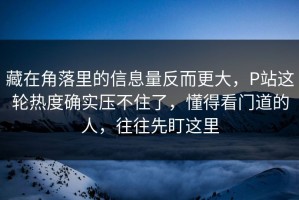 藏在角落里的信息量反而更大，P站这轮热度确实压不住了，懂得看门道的人，往往先盯这里