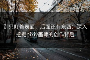 别只盯着表面，后面还有东西：深入挖掘pixiv画师的创作背后