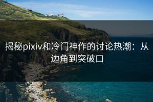 揭秘pixiv和冷门神作的讨论热潮：从边角到突破口