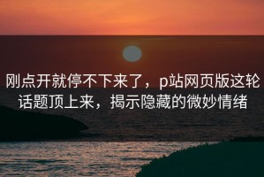 刚点开就停不下来了，p站网页版这轮话题顶上来，揭示隐藏的微妙情绪