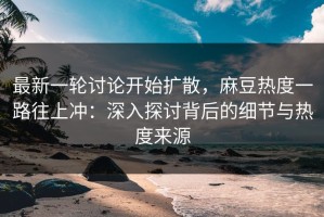 最新一轮讨论开始扩散，麻豆热度一路往上冲：深入探讨背后的细节与热度来源