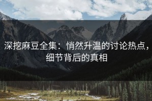 深挖麻豆全集：悄然升温的讨论热点，细节背后的真相