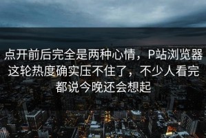 点开前后完全是两种心情，P站浏览器这轮热度确实压不住了，不少人看完都说今晚还会想起