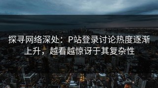 探寻网络深处：P站登录讨论热度逐渐上升，越看越惊讶于其复杂性