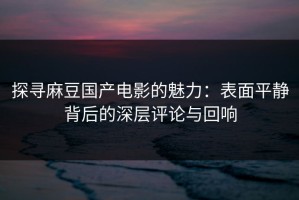 探寻麻豆国产电影的魅力：表面平静背后的深层评论与回响
