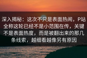 深入揭秘：这次不只是表面热闹，P站全称这轮已经不是小范围在传，关键不是表面热度，而是被翻出来的那几条线索，越细看越像另有原因