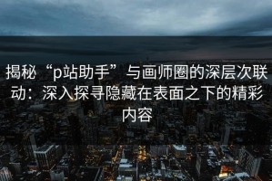 揭秘“p站助手”与画师圈的深层次联动：深入探寻隐藏在表面之下的精彩内容