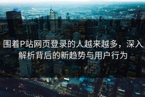 围着P站网页登录的人越来越多，深入解析背后的新趋势与用户行为