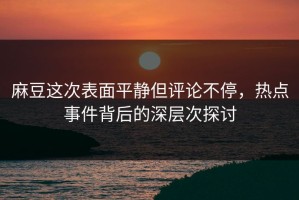 麻豆这次表面平静但评论不停，热点事件背后的深层次探讨