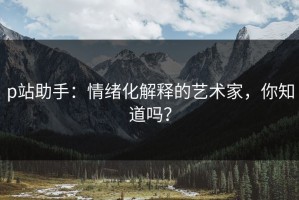 p站助手：情绪化解释的艺术家，你知道吗？