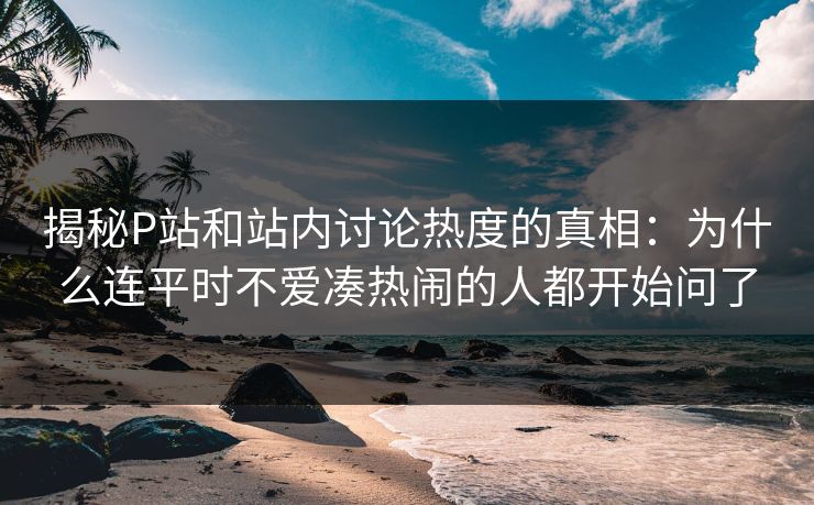 揭秘P站和站内讨论热度的真相:为什么连平时不爱凑热闹的人都开始问了 揭秘P站和站内讨论热度的真相:为什么连平时不爱凑热闹的人都开始问了