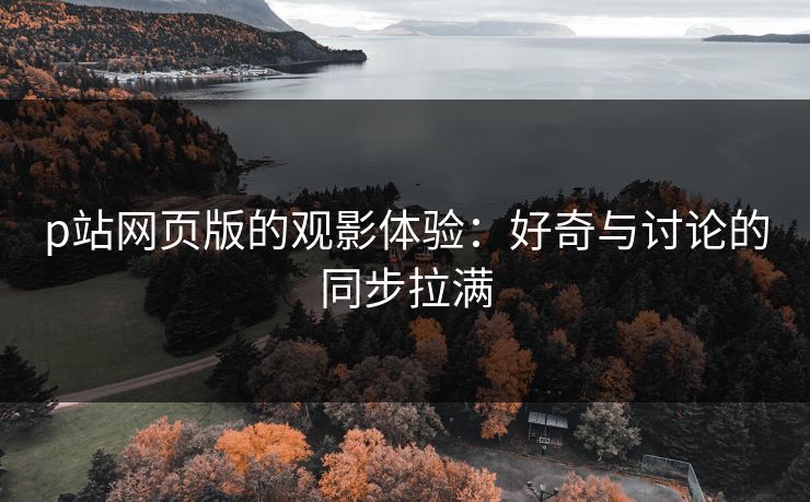 p站网页版的观影体验:好奇与讨论的同步拉满 p站网页版的观影体验:好奇与讨论的同步拉满