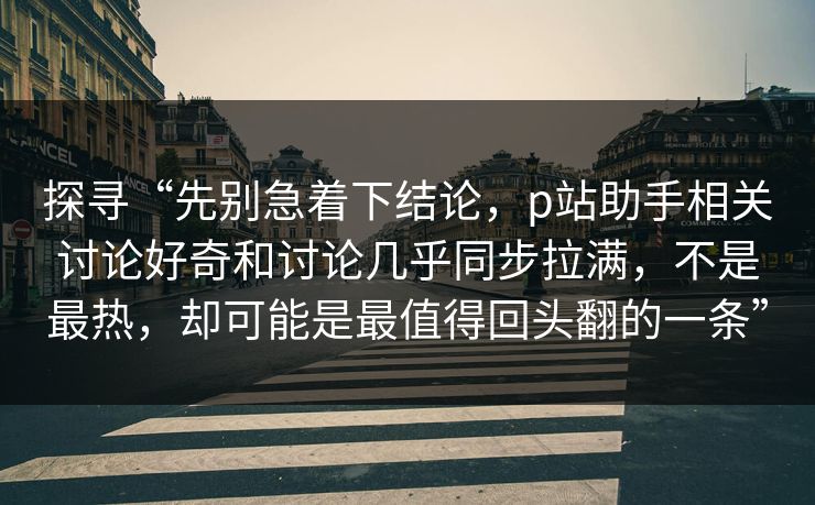 探寻“先别急着下结论,p站助手相关讨论好奇和讨论几乎同步拉满,不是最热,却可能是最值得回头翻的一条” 探寻“先别急着下结论,p站助手相关讨论好奇和讨论几乎同步拉满,不是最热,却可能是最值得回头翻的一条”