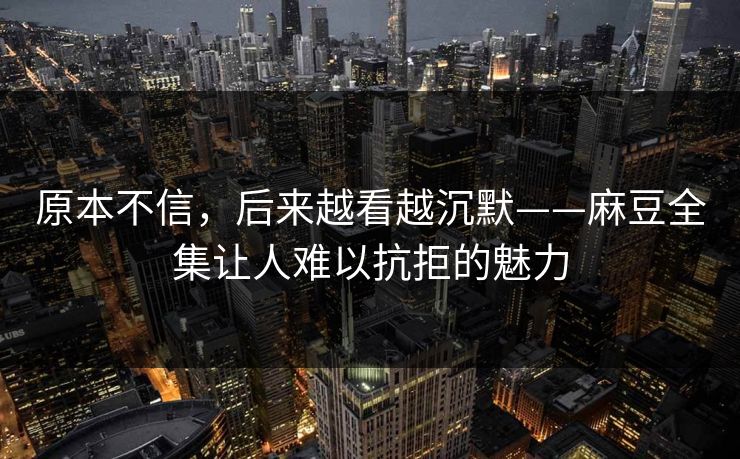 原本不信,后来越看越沉默——麻豆全集让人难以抗拒的魅力 原本不信,后来越看越沉默——麻豆全集让人难以抗拒的魅力