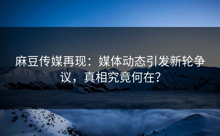 麻豆传媒再现:媒体动态引发新轮争议,真相究竟何在? 麻豆传媒再现:媒体动态引发新轮争议,真相究竟何在?
