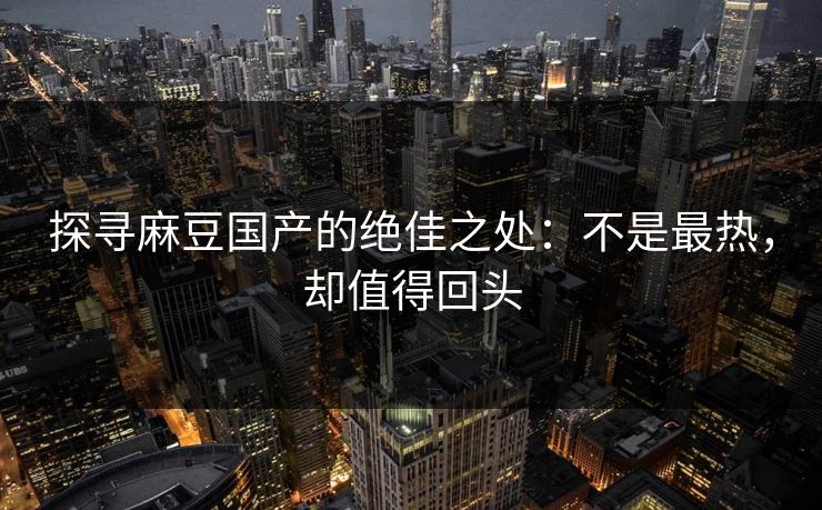 探寻麻豆国产的绝佳之处：不是最热，却值得回头