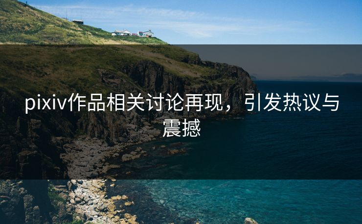 pixiv作品相关讨论再现，引发热议与震撼