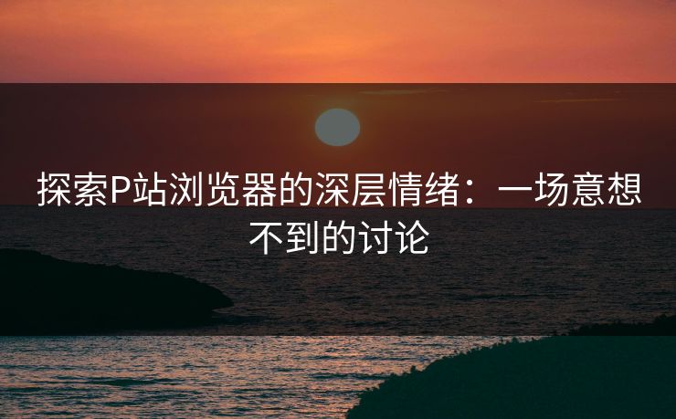 探索P站浏览器的深层情绪：一场意想不到的讨论