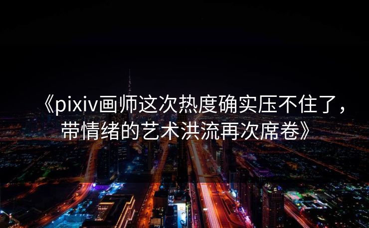 《pixiv画师这次热度确实压不住了，带情绪的艺术洪流再次席卷》