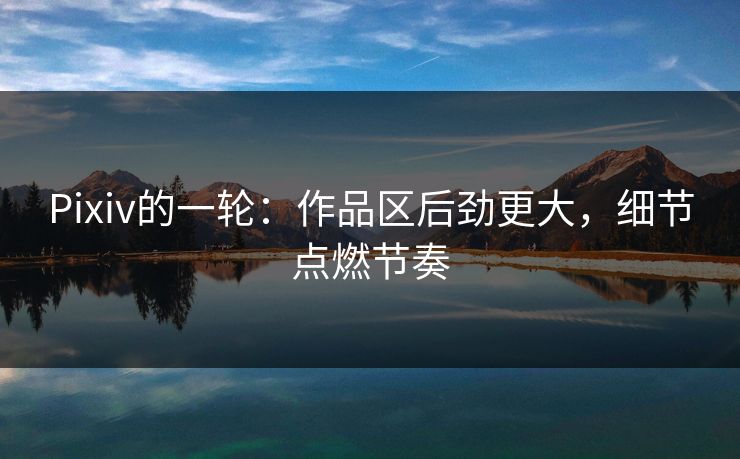 Pixiv的一轮：作品区后劲更大，细节点燃节奏