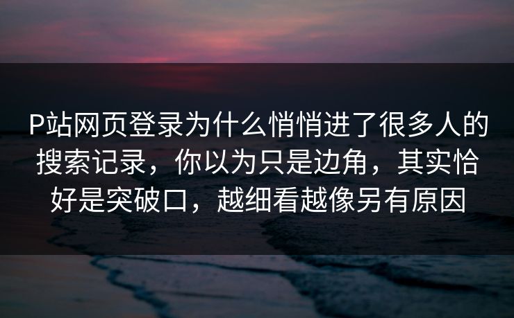 P站网页登录为什么悄悄进了很多人的搜索记录，你以为只是边角，其实恰好是突破口，越细看越像另有原因