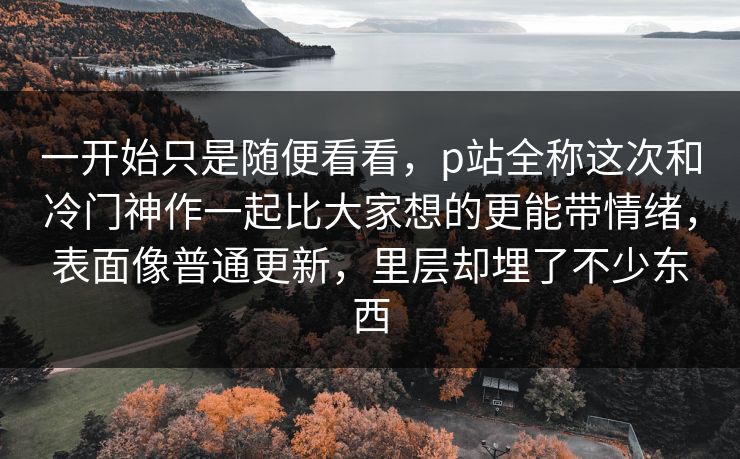 一开始只是随便看看,p站全称这次和冷门神作一起比大家想的更能带情绪,表面像普通更新,里层却埋了不少东西 一开始只是随便看看,p站全称这次和冷门神作一起比大家想的更能带情绪,表面像普通更新,里层却埋了不少东西