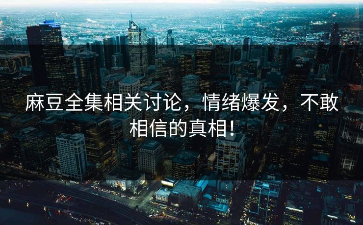 麻豆全集相关讨论，情绪爆发，不敢相信的真相！