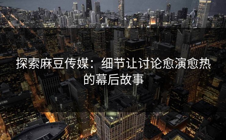 探索麻豆传媒：细节让讨论愈演愈热的幕后故事