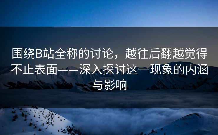 围绕B站全称的讨论，越往后翻越觉得不止表面——深入探讨这一现象的内涵与影响