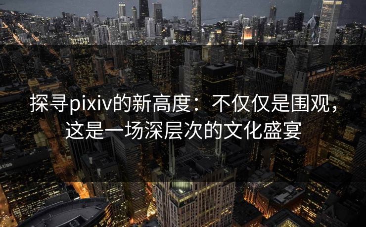 探寻pixiv的新高度：不仅仅是围观，这是一场深层次的文化盛宴