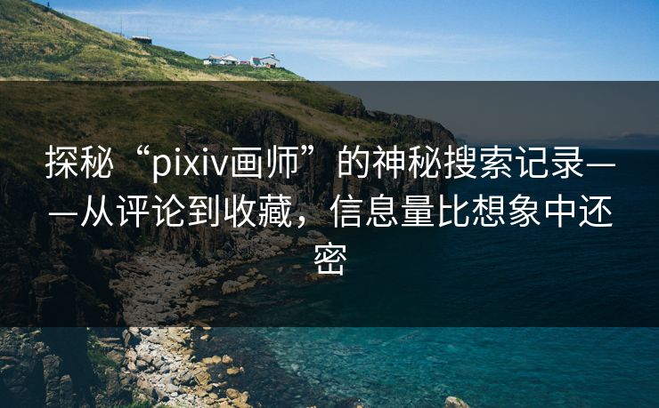 探秘“pixiv画师”的神秘搜索记录——从评论到收藏，信息量比想象中还密