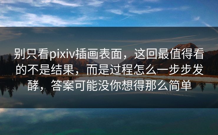 别只看pixiv插画表面，这回最值得看的不是结果，而是过程怎么一步步发酵，答案可能没你想得那么简单