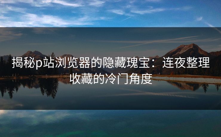 揭秘p站浏览器的隐藏瑰宝：连夜整理收藏的冷门角度