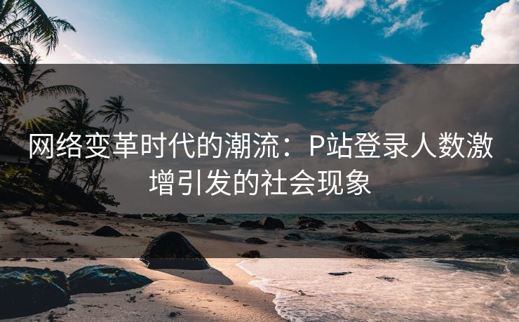 网络变革时代的潮流：P站登录人数激增引发的社会现象