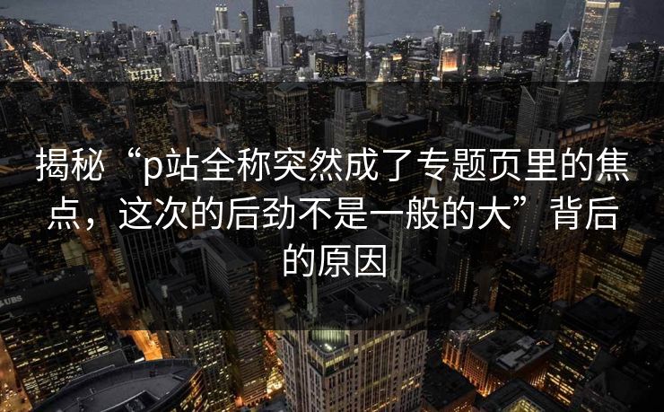 揭秘“p站全称突然成了专题页里的焦点,这次的后劲不是一般的大”背后的原因 揭秘“p站全称突然成了专题页里的焦点,这次的后劲不是一般的大”背后的原因