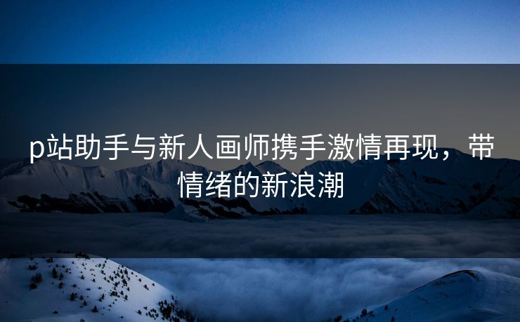 p站助手与新人画师携手激情再现，带情绪的新浪潮